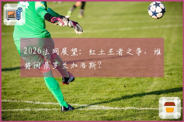 2026法网展望：红土王者之争，谁将问鼎罗兰加洛斯？