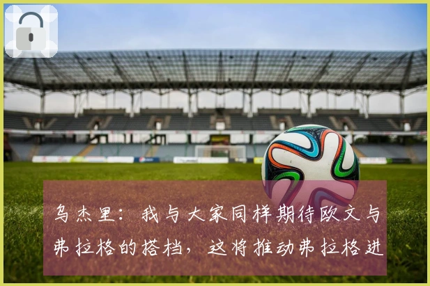 乌杰里：我与大家同样期待欧文与弗拉格的搭档，这将推动弗拉格进步