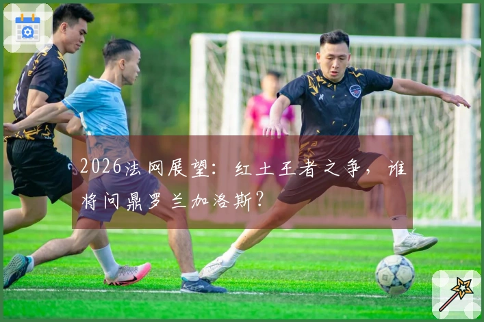 2026法网展望：红土王者之争，谁将问鼎罗兰加洛斯？