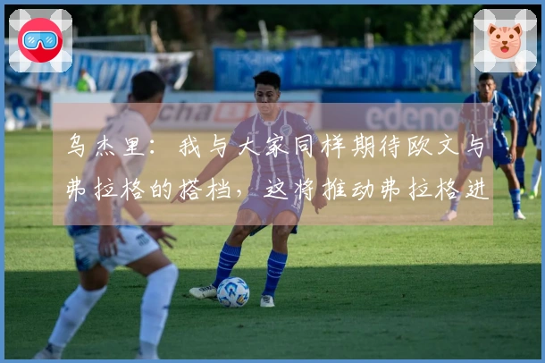 乌杰里：我与大家同样期待欧文与弗拉格的搭档，这将推动弗拉格进步