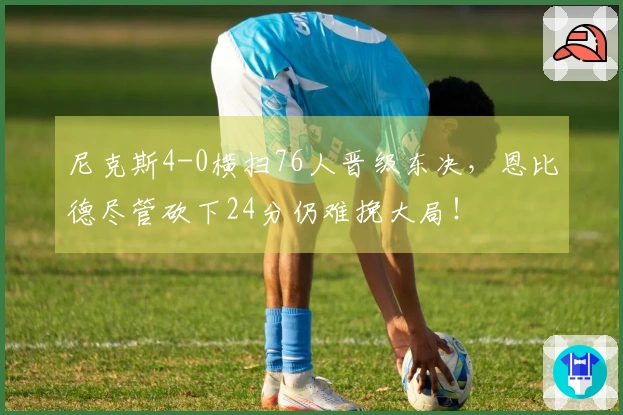 尼克斯4-0横扫76人晋级东决，恩比德尽管砍下24分仍难挽大局！